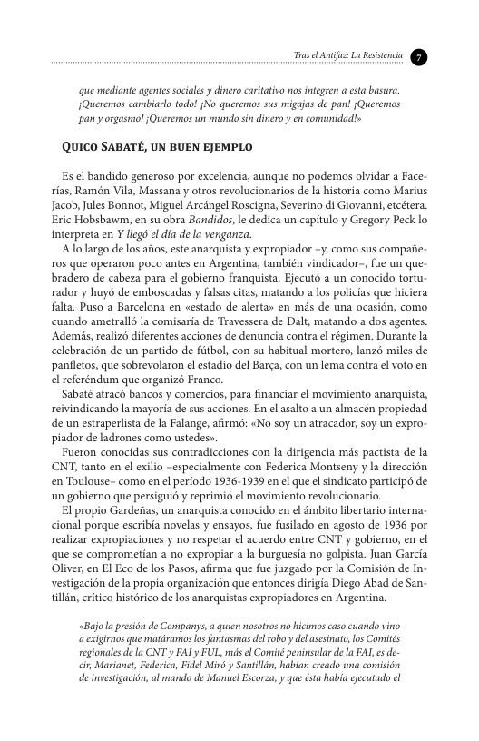 L— Y que mediante agentes sociales y dinero caritativa s inegren esta basura. Queremos cambiarlo todo! {No queremos sus migajas de pan! jQueremos pan y orgasmo! 1 Quercros s mundo sin dinero y en comunidadls QUICO SABATE, UN BUEN EJEMPLO Es el bandido generoso por excelencia, aunque no podemos olvidar a Face- rias, Ramdn Vila, Massana y otros revolucionarios de la historia como Marius Jacob, ules Bonnot, Miguel Arcingel Roscigna, Severino di Giovanni,etcétera. Eric Hobsbawm, en su obra Bandidos,le dedica un capitulo y Gregory Peck lo interpreta en Y llegs el dia de la venganza ‘Alo largo de los atos,este anarquista y expropiador -y; como sus compafie- ros que operaron poco antes en Argentina, también vindicador-, fue un que- bradero de cabeza para el gobierno franquista. Ejecutd a un conocido tortu- rador y huyd de emboscadas y falsas citas, matando a los policias que hiciera falta. Puso a Barcelona en «estado de alerta» en mis de una ocasion, como cuando ametralls la comisaria de Travessera de Dalt, matando a dos agentes. ‘Ademis, realizs diferentes acciones de denuncia contra e régimen. Durante la celebracion de un partido de fitbol, con su habitual mortero, lanzo miles de panletos, que sobrevolaron e estadio del Barga, con un lema contra el voto en el referéndum que organizd Franco. Sabaté atracd bancos y comercios, para financiar el movimiento anarquista, reivindicando la mayoria de sus acciones. En el asalto a un almacén propiedad de un estraperlista de la Falange, afirmo: «No soy un atracador, soy un expro- piador de ladrones como ustedes». Fueron conocidas sus contradicciones con la dirigencia mis pactista de la CNT tanto en el exilio -especialmente con Federica Montseny y la direccién en Toulouse- como en el periodo 1936-1939 en ¢l que el sindicato participo de un gobierno que persiguio y reprimi6 ¢l movimiento revolucionario. El propio Gardefas, un anarquista conocido en el émbito libertario interna- cional porque escribia novelas y ensayos, fue fusilado en agosto de 1936 por realizar expropiaciones y no respetar ¢l acuerdo entre CNT y gobierno, en el que se comprometian a no expropiar a la burguesia no golpista. Juan Garcia Oliver, en El Eco de los Pasos, afirma que fue juzgado por la Comisidn de In- vestigacion de la propia organizacion que entonces dirigia Diego Abad de San- tillin, eritico historico de los anarquistas expropiadores en Argentina. «Bujola presion de Companys.a guien nosotros o hicimos caso cuando vino axiginos que matdramos os fantasmas del obo y del ascsinato los Comiités regionales dela CNT y FALy FUL, mas el Comité peninsular de la FAL s de- cir, Marianet, Federica, Fidel Mirt y Santilin, habian creado wna comisién de investigacidn, al mando de Manel Escorza, y que ésta habia iecutado el